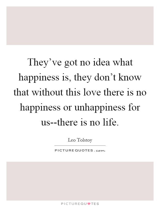 They've got no idea what happiness is, they don't know that without this love there is no happiness or unhappiness for us--there is no life. Picture Quote #1