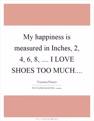 My happiness is measured in Inches, 2, 4, 6, 8, .... I LOVE SHOES TOO MUCH Picture Quote #1