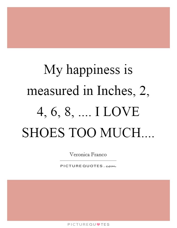 My happiness is measured in Inches, 2, 4, 6, 8, .... I LOVE SHOES TOO MUCH.... Picture Quote #1