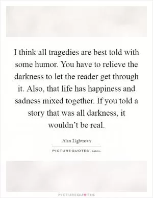 I think all tragedies are best told with some humor. You have to relieve the darkness to let the reader get through it. Also, that life has happiness and sadness mixed together. If you told a story that was all darkness, it wouldn’t be real Picture Quote #1