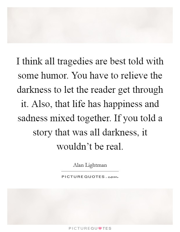 I think all tragedies are best told with some humor. You have to relieve the darkness to let the reader get through it. Also, that life has happiness and sadness mixed together. If you told a story that was all darkness, it wouldn't be real. Picture Quote #1