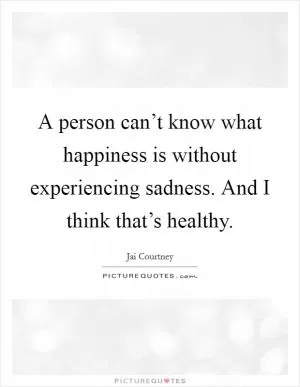 A person can’t know what happiness is without experiencing sadness. And I think that’s healthy Picture Quote #1