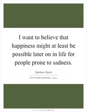 I want to believe that happiness might at least be possible later on in life for people prone to sadness Picture Quote #1