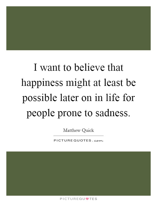 I want to believe that happiness might at least be possible later on in life for people prone to sadness. Picture Quote #1