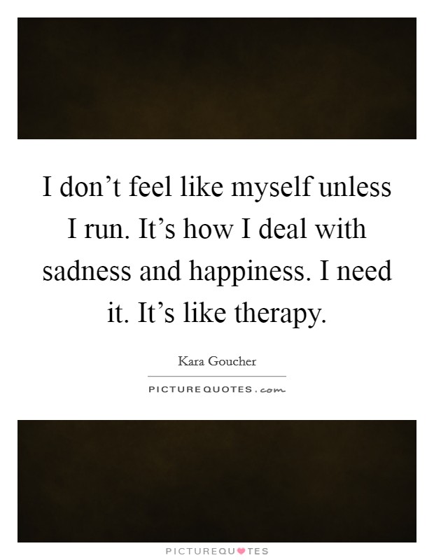 I don't feel like myself unless I run. It's how I deal with sadness and happiness. I need it. It's like therapy. Picture Quote #1
