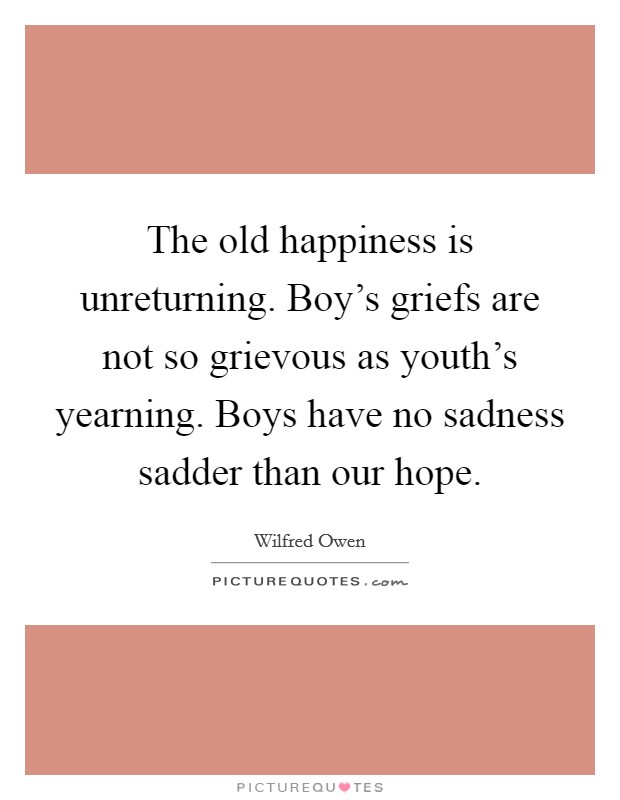 The old happiness is unreturning. Boy's griefs are not so grievous as youth's yearning. Boys have no sadness sadder than our hope. Picture Quote #1