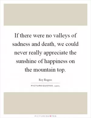 If there were no valleys of sadness and death, we could never really appreciate the sunshine of happiness on the mountain top Picture Quote #1
