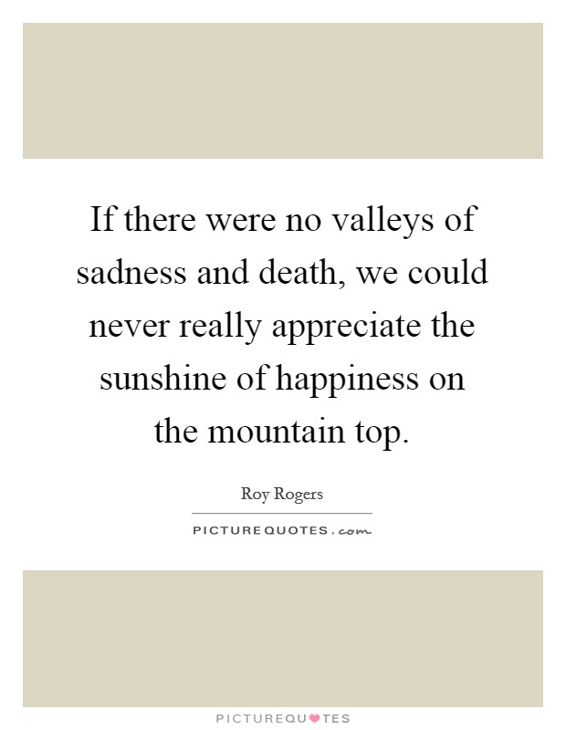If there were no valleys of sadness and death, we could never really appreciate the sunshine of happiness on the mountain top. Picture Quote #1