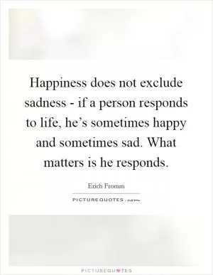 Happiness does not exclude sadness - if a person responds to life, he’s sometimes happy and sometimes sad. What matters is he responds Picture Quote #1