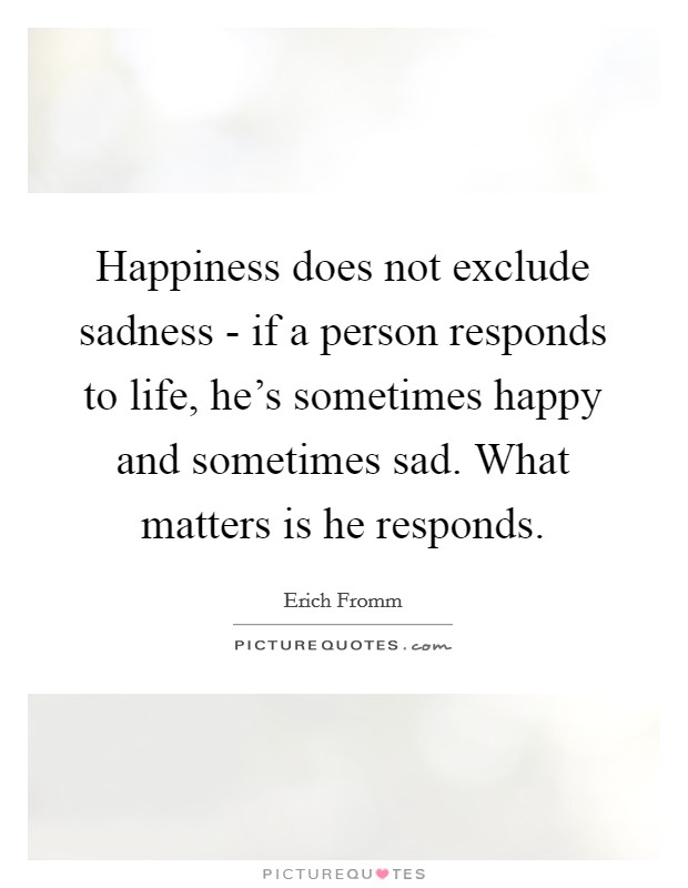 Happiness does not exclude sadness - if a person responds to life, he's sometimes happy and sometimes sad. What matters is he responds. Picture Quote #1