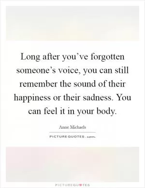 Long after you’ve forgotten someone’s voice, you can still remember the sound of their happiness or their sadness. You can feel it in your body Picture Quote #1