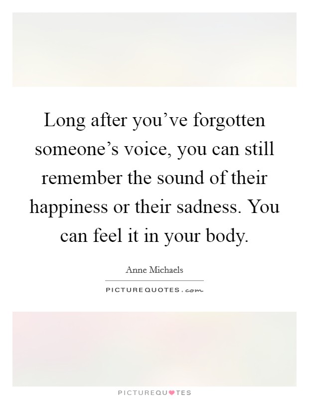 Long after you've forgotten someone's voice, you can still remember the sound of their happiness or their sadness. You can feel it in your body. Picture Quote #1