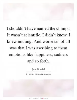 I shouldn’t have named the chimps. It wasn’t scientific. I didn’t know. I knew nothing. And worse sin of all was that I was ascribing to them emotions like happiness, sadness and so forth Picture Quote #1