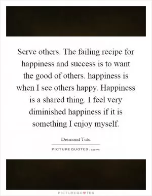 Serve others. The failing recipe for happiness and success is to want the good of others. happiness is when I see others happy. Happiness is a shared thing. I feel very diminished happiness if it is something I enjoy myself Picture Quote #1
