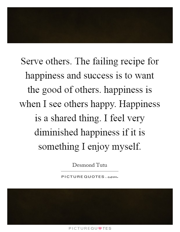 Serve others. The failing recipe for happiness and success is to want the good of others. happiness is when I see others happy. Happiness is a shared thing. I feel very diminished happiness if it is something I enjoy myself. Picture Quote #1