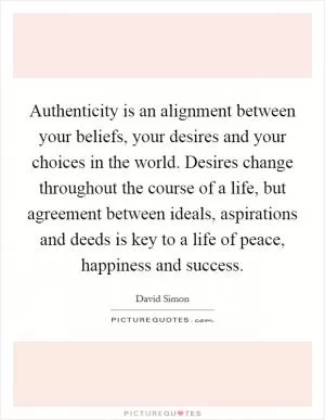 Authenticity is an alignment between your beliefs, your desires and your choices in the world. Desires change throughout the course of a life, but agreement between ideals, aspirations and deeds is key to a life of peace, happiness and success Picture Quote #1