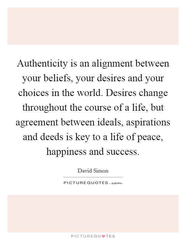 Authenticity is an alignment between your beliefs, your desires and your choices in the world. Desires change throughout the course of a life, but agreement between ideals, aspirations and deeds is key to a life of peace, happiness and success. Picture Quote #1