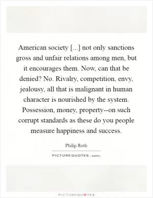 American society [...] not only sanctions gross and unfair relations among men, but it encourages them. Now, can that be denied? No. Rivalry, competition, envy, jealousy, all that is malignant in human character is nourished by the system. Possession, money, property--on such corrupt standards as these do you people measure happiness and success Picture Quote #1