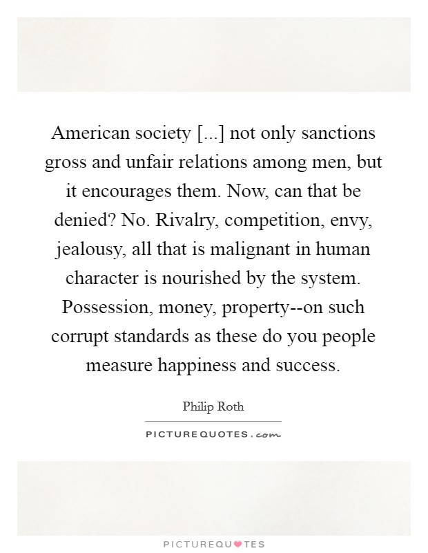 American society [...] not only sanctions gross and unfair relations among men, but it encourages them. Now, can that be denied? No. Rivalry, competition, envy, jealousy, all that is malignant in human character is nourished by the system. Possession, money, property--on such corrupt standards as these do you people measure happiness and success. Picture Quote #1