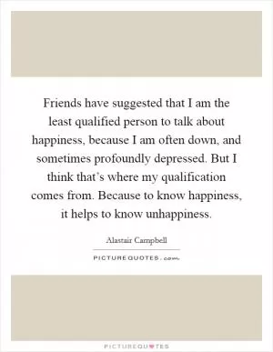 Friends have suggested that I am the least qualified person to talk about happiness, because I am often down, and sometimes profoundly depressed. But I think that’s where my qualification comes from. Because to know happiness, it helps to know unhappiness Picture Quote #1
