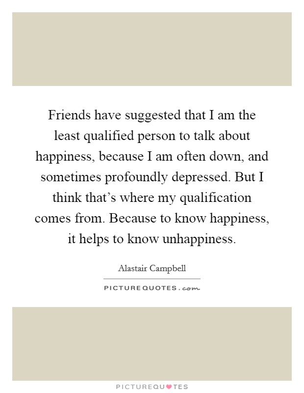 Friends have suggested that I am the least qualified person to talk about happiness, because I am often down, and sometimes profoundly depressed. But I think that's where my qualification comes from. Because to know happiness, it helps to know unhappiness. Picture Quote #1