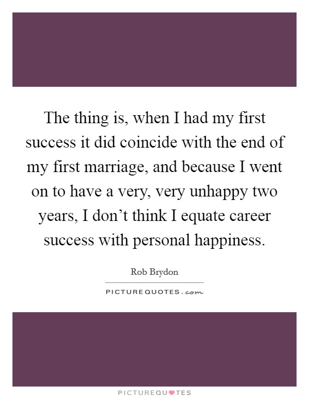 The thing is, when I had my first success it did coincide with the end of my first marriage, and because I went on to have a very, very unhappy two years, I don't think I equate career success with personal happiness. Picture Quote #1