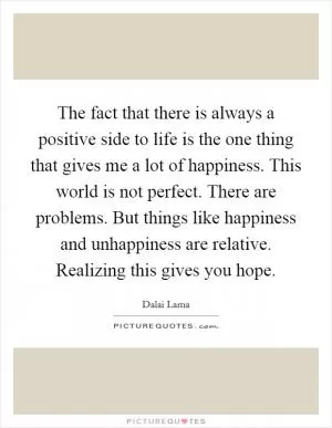 The fact that there is always a positive side to life is the one thing that gives me a lot of happiness. This world is not perfect. There are problems. But things like happiness and unhappiness are relative. Realizing this gives you hope Picture Quote #1