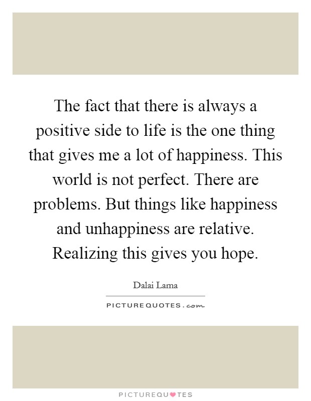 The fact that there is always a positive side to life is the one thing that gives me a lot of happiness. This world is not perfect. There are problems. But things like happiness and unhappiness are relative. Realizing this gives you hope. Picture Quote #1