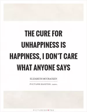 The cure for unhappiness is happiness, I don’t care what anyone says Picture Quote #1