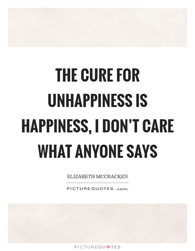 The cure for unhappiness is happiness, I don't care what anyone says Picture Quote #1