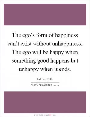 The ego’s form of happiness can’t exist without unhappiness. The ego will be happy when something good happens but unhappy when it ends Picture Quote #1
