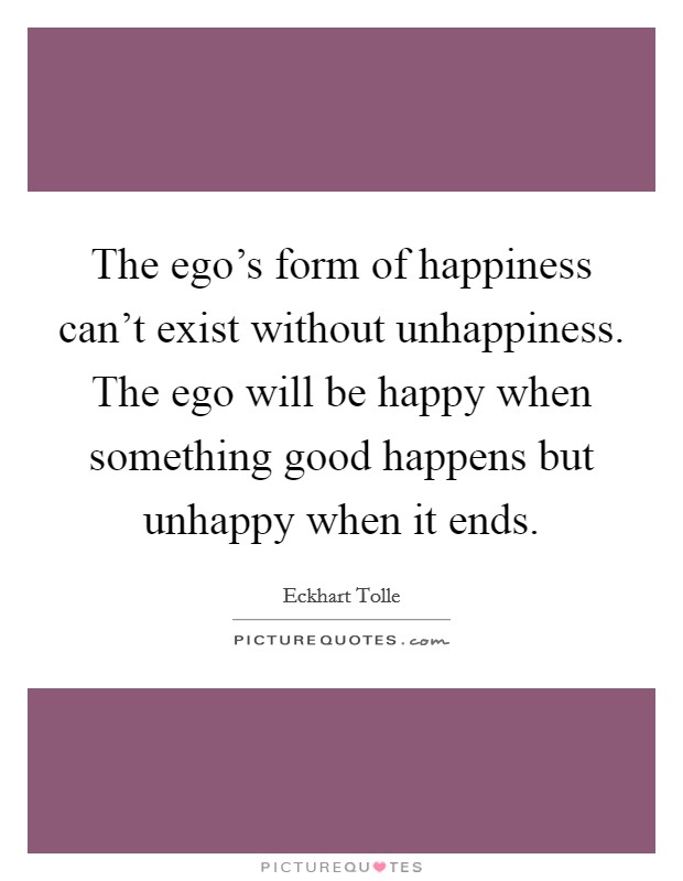 The ego's form of happiness can't exist without unhappiness. The ego will be happy when something good happens but unhappy when it ends. Picture Quote #1