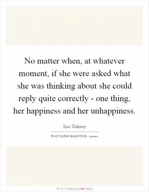 No matter when, at whatever moment, if she were asked what she was thinking about she could reply quite correctly - one thing, her happiness and her unhappiness Picture Quote #1