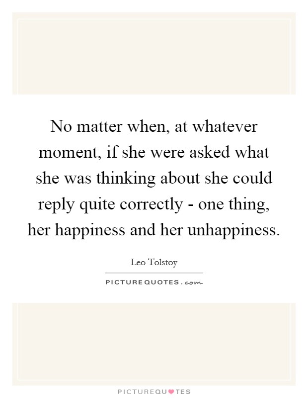 No matter when, at whatever moment, if she were asked what she was thinking about she could reply quite correctly - one thing, her happiness and her unhappiness. Picture Quote #1