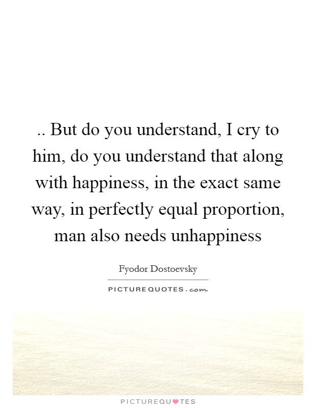 .. But do you understand, I cry to him, do you understand that along with happiness, in the exact same way, in perfectly equal proportion, man also needs unhappiness Picture Quote #1