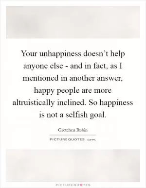 Your unhappiness doesn’t help anyone else - and in fact, as I mentioned in another answer, happy people are more altruistically inclined. So happiness is not a selfish goal Picture Quote #1