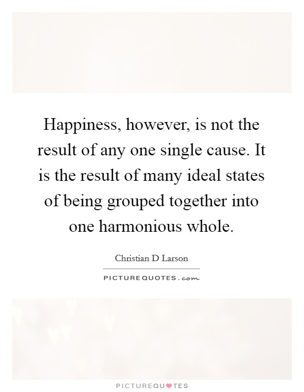 Happiness, however, is not the result of any one single cause. It is the result of many ideal states of being grouped together into one harmonious whole. Picture Quote #1