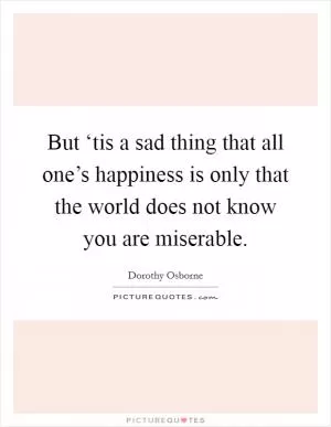 But ‘tis a sad thing that all one’s happiness is only that the world does not know you are miserable Picture Quote #1