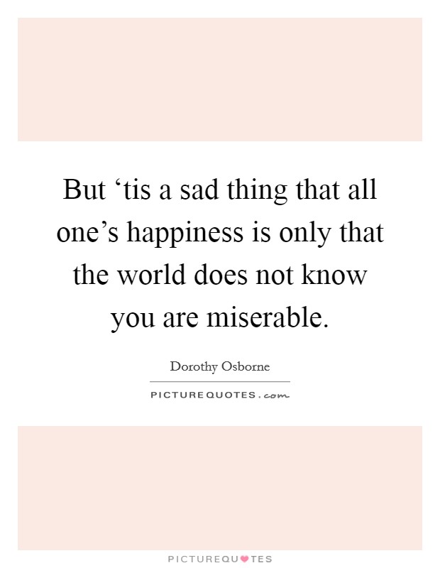 But ‘tis a sad thing that all one's happiness is only that the world does not know you are miserable. Picture Quote #1
