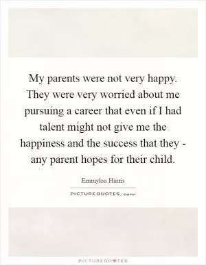 My parents were not very happy. They were very worried about me pursuing a career that even if I had talent might not give me the happiness and the success that they - any parent hopes for their child Picture Quote #1