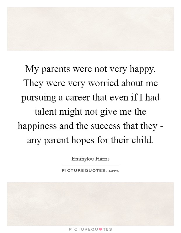 My parents were not very happy. They were very worried about me pursuing a career that even if I had talent might not give me the happiness and the success that they - any parent hopes for their child. Picture Quote #1