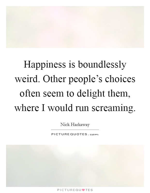 Happiness is boundlessly weird. Other people's choices often seem to delight them, where I would run screaming. Picture Quote #1