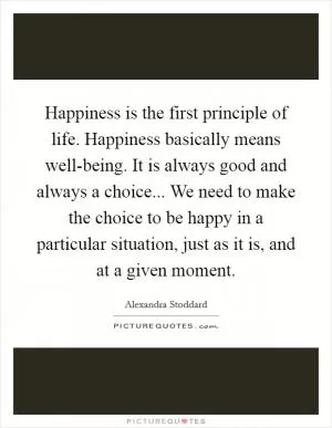 Happiness is the first principle of life. Happiness basically means well-being. It is always good and always a choice... We need to make the choice to be happy in a particular situation, just as it is, and at a given moment Picture Quote #1
