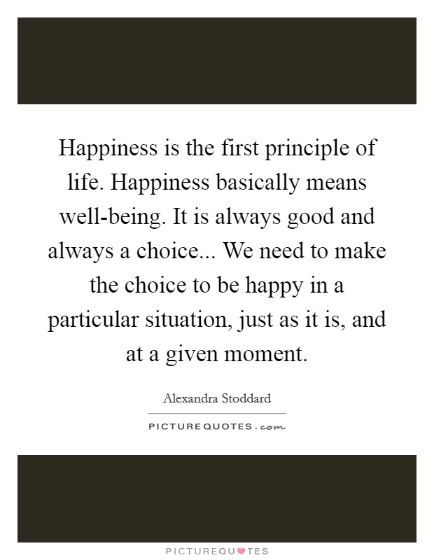 Happiness is the first principle of life. Happiness basically means well-being. It is always good and always a choice... We need to make the choice to be happy in a particular situation, just as it is, and at a given moment. Picture Quote #1