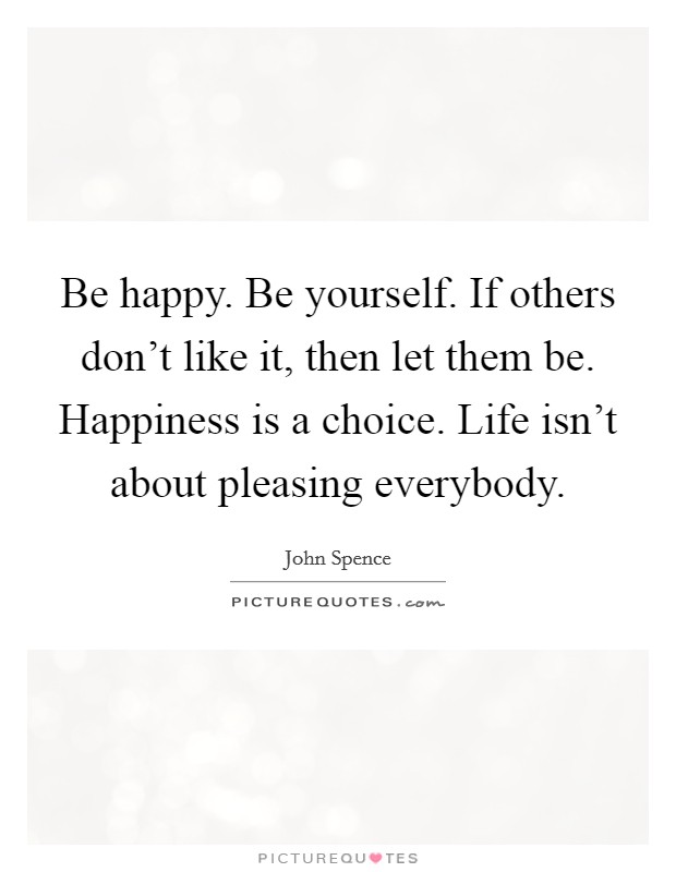 Be happy. Be yourself. If others don't like it, then let them be. Happiness is a choice. Life isn't about pleasing everybody. Picture Quote #1