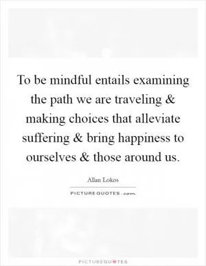 To be mindful entails examining the path we are traveling and making choices that alleviate suffering and bring happiness to ourselves and those around us Picture Quote #1
