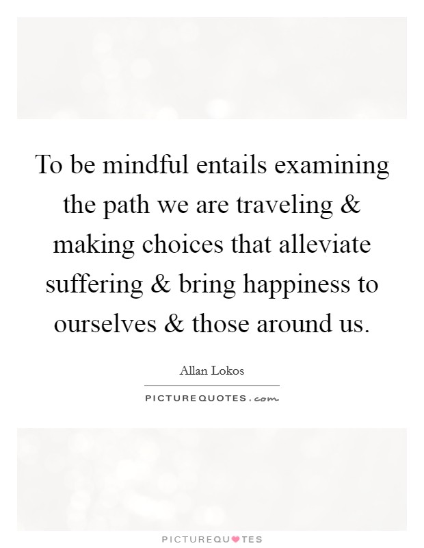 To be mindful entails examining the path we are traveling and making choices that alleviate suffering and bring happiness to ourselves and those around us. Picture Quote #1