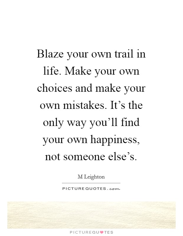 Blaze your own trail in life. Make your own choices and make your own mistakes. It's the only way you'll find your own happiness, not someone else's. Picture Quote #1