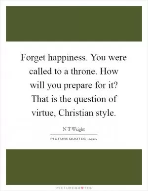 Forget happiness. You were called to a throne. How will you prepare for it? That is the question of virtue, Christian style Picture Quote #1