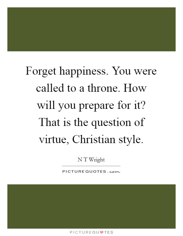Forget happiness. You were called to a throne. How will you prepare for it? That is the question of virtue, Christian style. Picture Quote #1